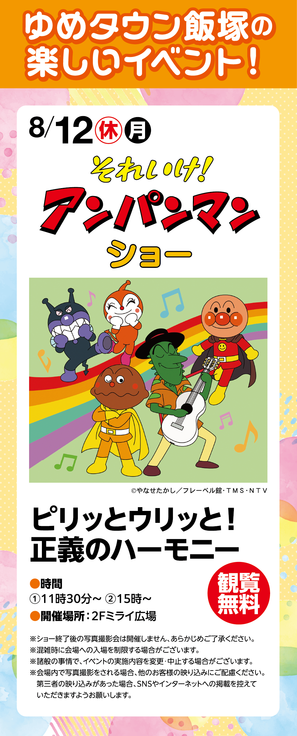 ゆめタウン飯塚の楽しいイベント！ 8月12日(振替休日)(月曜日) それいけ！アンパンマンショー ©やなせたかし／フレーベル館・TMS・NTV ピリッとウリッと！正義のハーモニー 時間:①11時30分～ ②15時～ 開催場所:2F ミライ広場 観覧無料 ※ショー終了後の写真撮影会は開催しません、あらかじめご了承ください。 ※混雑時に会場への入場を制限する場合がございます。 ※諸般の事情で、イベントの実施内容を変更・中止する場合がございます。 ※会場内で写真撮影をされる場合、他のお客様の映り込みにご配慮ください。第三者の映り込みがあった場合、SNSやインターネットへの掲載を控えていただきますようお願いします。