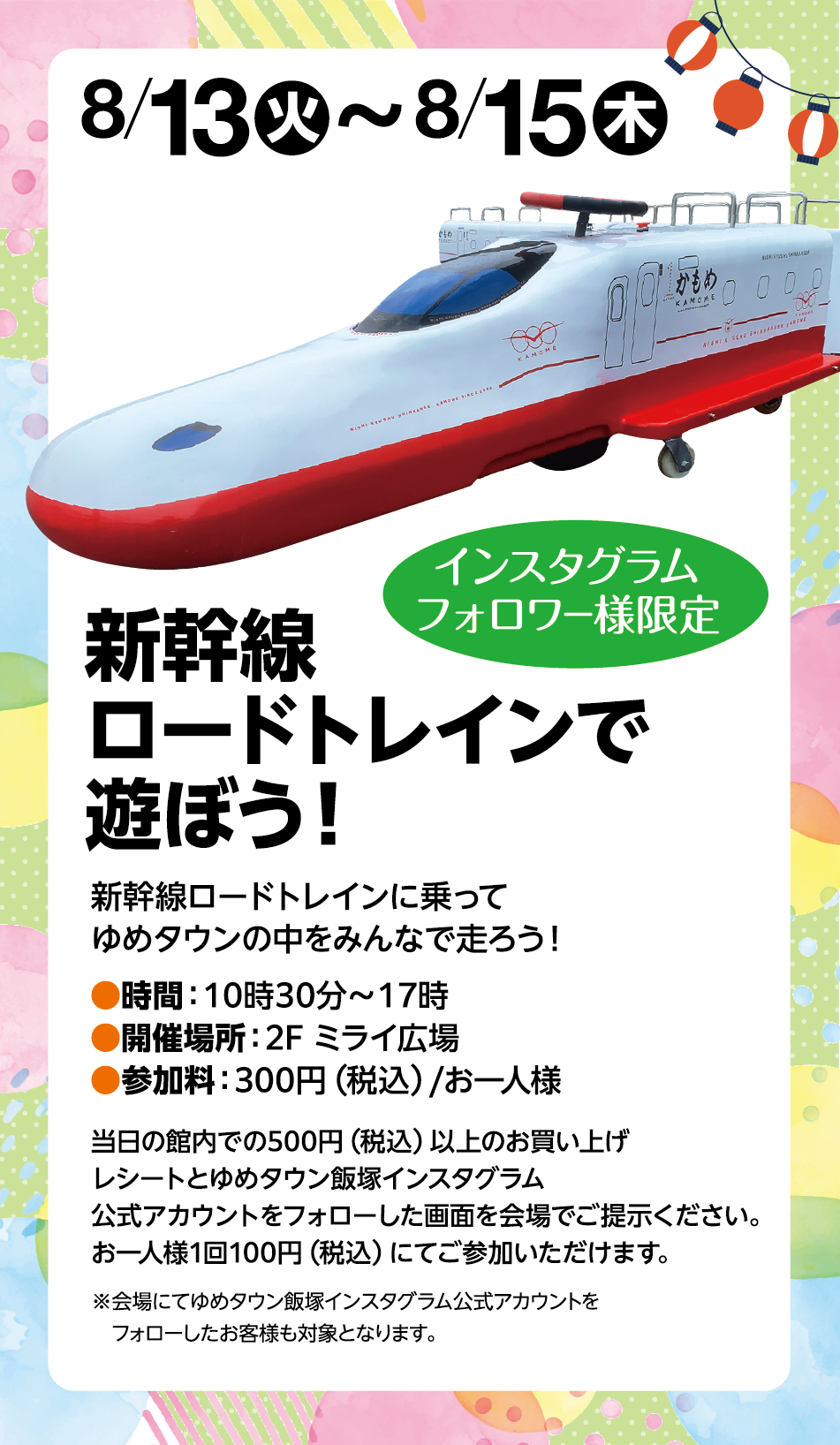 8月13日(火曜日)～8月15日(木曜日) インスタグラムフォロワー様限定 新幹線ロードトレインで遊ぼう！ 新幹線ロードトレインに乗ってゆめタウンの中をみんなで走ろう！ 時間:10時30分～17時 開催場所:2F ミライ会場 参加料:300円(税込)/お一人様 当日の館内での500円(税込)以上のお買い上げレシートとゆめタウン飯塚インスタグラム公式アカウントをフォローした画面を会場でご提示ください。お一人様1回100円(税込)にてご参加いただけます。 ※会場にてゆめタウン飯塚インスタグラム公式アカウントをフォローしたお客様も対象となります。