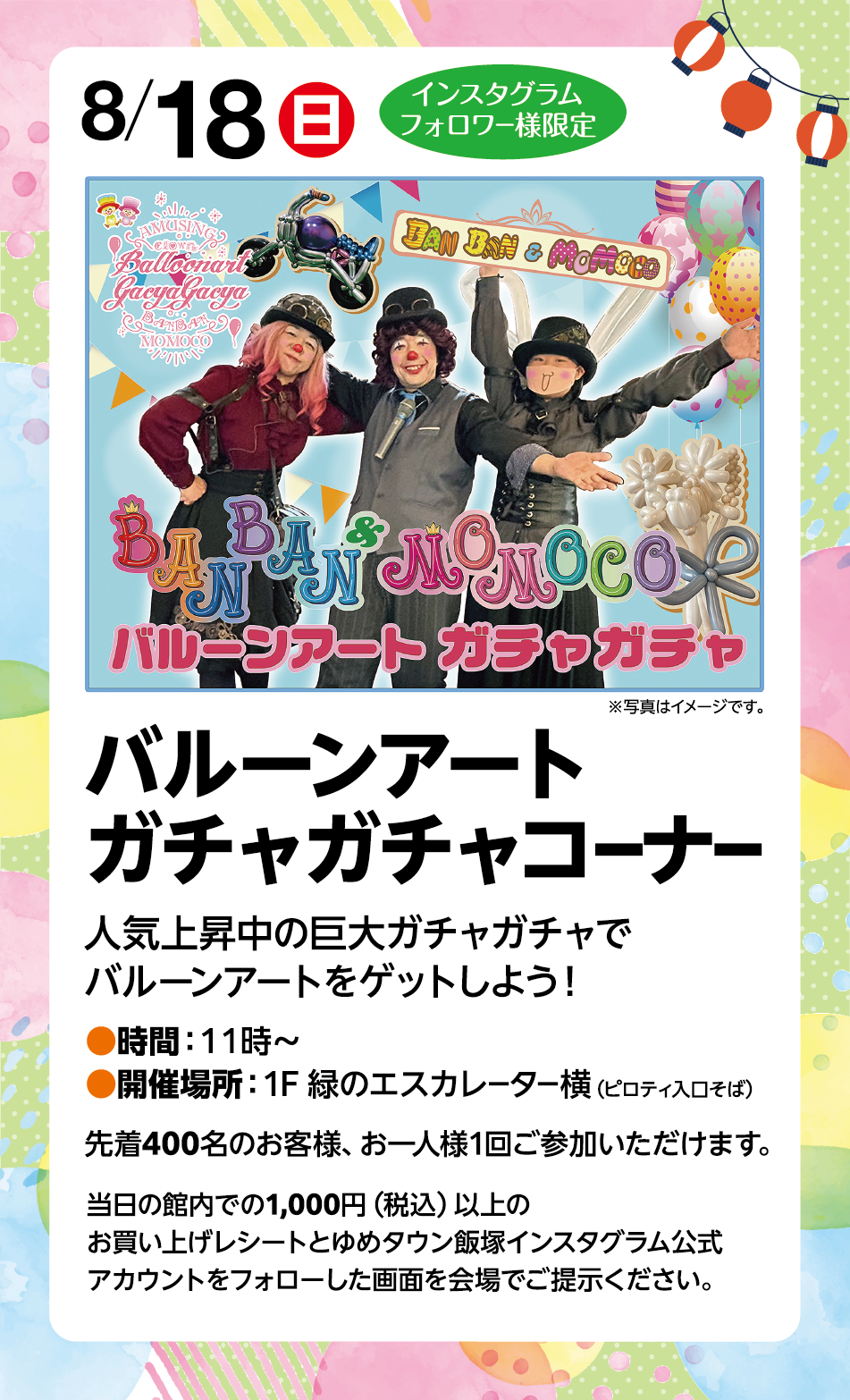 8月18日(日曜日) インスタグラムフォロワー様限定 ※写真はイメージです。 バルーンアートガチャガチャコーナー 人気上昇中の巨大ガチャガチャでバルーンアートをゲットしよう！ 時間:11時～ 開催場所:1F 緑のエスカレーター横(ピロティ入口そば) 先着400名様のお客様、お一人様1回ご参加いただけます。 当日の館内での1,000円(税込)以上のお買い上げレシートとゆめタウン飯塚インスタグラム公式アカウントをフォローした画面を会場でご提示ください。