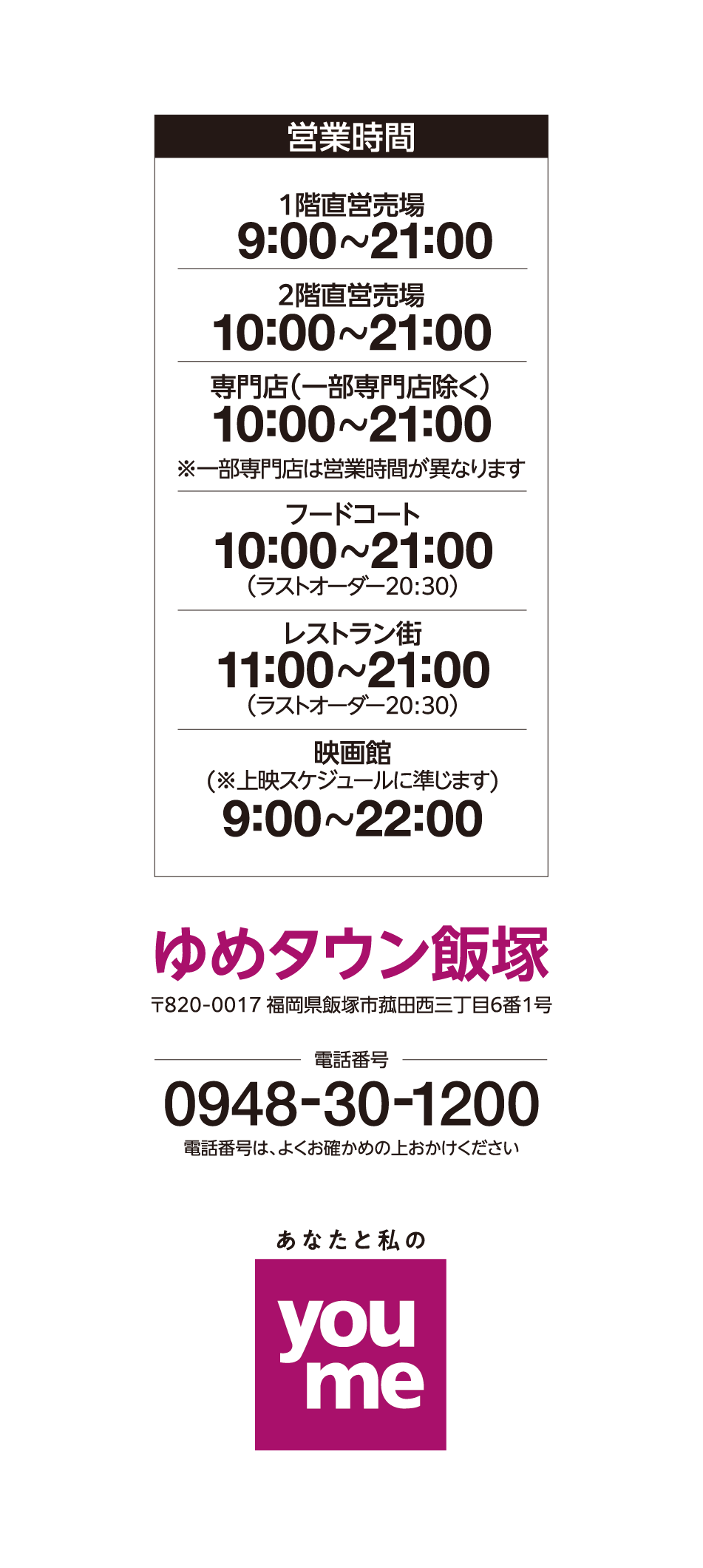 営業時間 1階直営売場 9:00~21:00 2階直営売場 10:00~21:00 専門店(一部専門店除く) 10:00~21:00※一部専門店は営業時間が異なります フードコート 10:00~21:00(ラストオーダー20:30) レストラン街 11:00~21:00(ラストオーダー20:30) 映画館(※上映スケジュールに準じます) 9:00~22:00 ゆめタウン飯塚 〒820-0017 福岡県飯塚市菰田西三丁目6番1号 電話番号 0948-30-1200 電話番号は、よくお確かめの上おかけください あなたと私のyoume