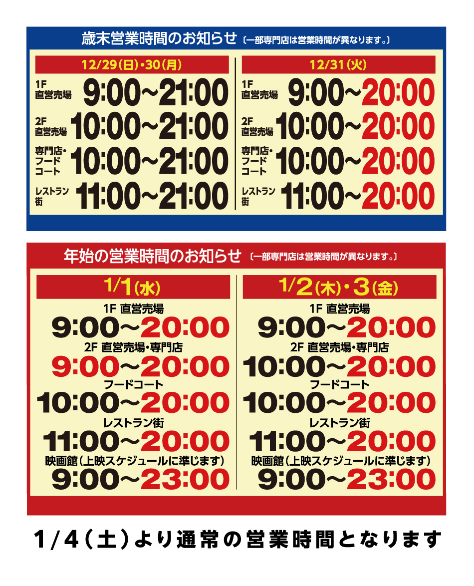 歳末営業時間のお知らせ（一部専門店は営業時間が異なります。）　12月29日（日曜日）・12月30日（月曜日）　1階直営売場：9時～21時　2階直営売場：10時～21時　専門店・フードコート：10時～21時　レストラン街：11時～21時　12月31日（火曜日）　1階直営売場：9時～20時　2階直営売場：10時～20時　専門店・フードコート：10時～20時　レストラン街：11時～20時　　営業時間のお知らせ（一部専門店は営業時間が異なります。）　1月1日（水曜日）　1階直営売場：9時～20時　2階直営売場・専門店：9時～20時　フードコート：10時～20時　レストラン街：11時～20時　映画館（上映スケジュールに準じます）：9時～23時　1月2日（木曜日）・1月3日（金曜日）　1階直営売場：9時～20時　2階直営売場・専門店：10時～20時　フードコート：10時～20時　レストラン街：11時～20時　映画館（上映スケジュールに準じます）：9時～23時