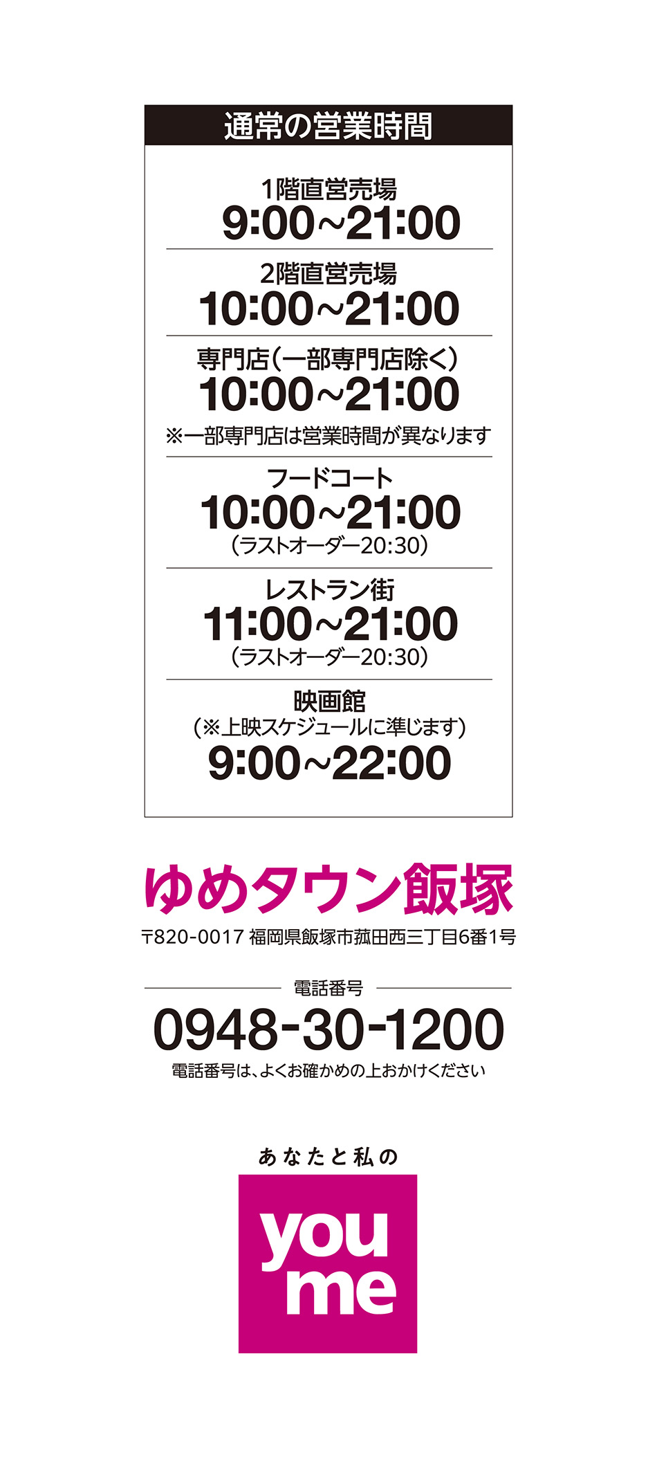 営業時間 1階直営売場 9:00~21:00 2階直営売場 10:00~21:00 専門店(一部専門店除く) 10:00~21:00※一部専門店は営業時間が異なります フードコート 10:00~21:00(ラストオーダー20:30) レストラン街 11:00~21:00(ラストオーダー20:30) 映画館(※上映スケジュールに準じます) 9:00~22:00 ゆめタウン飯塚 〒820-0017 福岡県飯塚市菰田西三丁目6番1号 電話番号 0948-30-1200 電話番号は、よくお確かめの上おかけください あなたと私のyoume