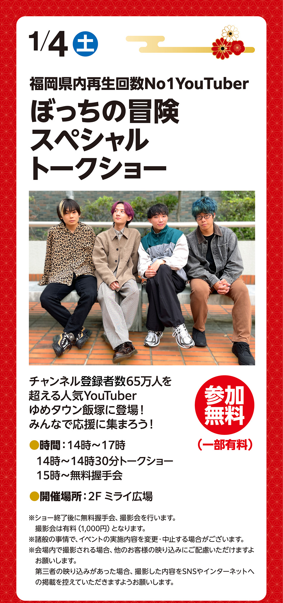 1月4日（土曜日）　福岡県内再生回数No1YouTuber　ぼっちの冒険スペシャルトークショー　チャンネル登録者数65万人を超える人気YouTuber　ゆめタウン飯塚に登場！みんなで応援に集まろう！　参加無料（一部有料）　時間:14時〜17時　14時～14時30分トークショー　15時～無料握手会　開催場所:2階ミライ広場　※ショー終了後に無料握手会、撮影会を行います。撮影会は有料（1,000円）となります。　※諸般の事情で、イベントの実施内容を変更・中止する場合がございます。　※会場内で撮影される場合、他のお客様の映り込みにご配慮いただけますようお願いします。第三者の映り込みがあった場合、撮影した内容をSNSやインターネットへの掲載を控えていただきますようお願いします。