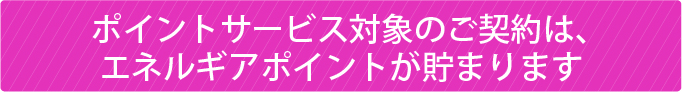 ポイントサービス対象のご契約は、エネルギアポイントが貯まります