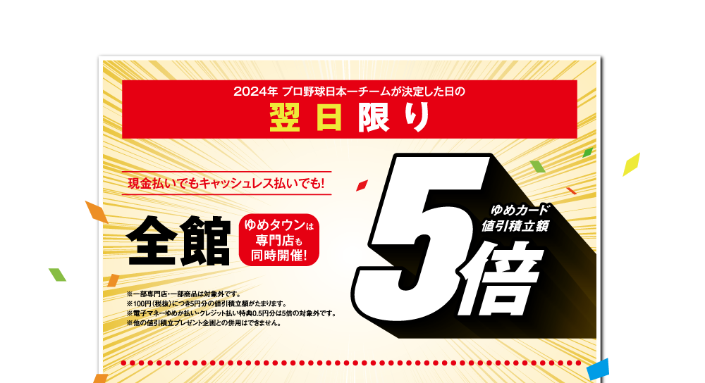 2024年 プロ野球日本一チームが決定した日の翌日限り 現金払いでもキャッシュレス払いでも！【全館 ゆめカード値引積立額5倍】 ゆめタウンは専門店も同時開催!※一部専門店・一部商品は対象外です。※100円（税抜）につき5円分の値引積立額がたまります。※電子マネーゆめか払い・クレジット払い特典0.5円分は5倍の対象外です。※他の値引積立プレゼント企画との併用はできません。