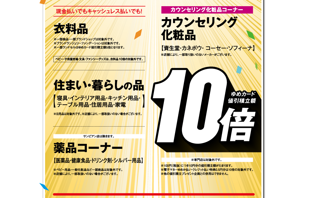 現金払いでもキャッシュレス払いでも！【衣料品 ゆめカード値引積立額10倍】 ※一部商品・一部ブランドショップは対象外です。※ブランドランジェリーファンデーションは対象外です。※一部ランドセルはゆめカード値引積立額5倍となります。ベビー・子供服売場・文具・ファンシーグッズは、衣料品10倍の対象外です。【住まい・暮らしの品 ゆめカード値引積立額10倍】寝具・インテリア用品・キッチン用品・テーブル用品・住居用品・家電 ※日用品は対象外です。※店舗により、一部取扱いのない場合がございます。【薬品コーナー ゆめカード値引積立額10倍】医薬品・健康食品・ドリンク剤・シルバー用品 ※ベビー用品・一般化粧品など一部商品は対象外です。※店舗により、一部取扱いのない場合がございます。【カウンセリング化粧品コーナー カウンセリング化粧品 ゆめカード値引積立額10倍】資生堂・カネボウ・ コーセー・ソフィーナ ※取扱いメーカーは店舗により異なります。※専門店は対象外です。※100円（税抜）につき10円分の値引積立額がたまります。※電子マネーゆめか払い・クレジット払い特典0.5円分は10倍の対象外です。※他の値引積立プレゼント企画との併用はできません。