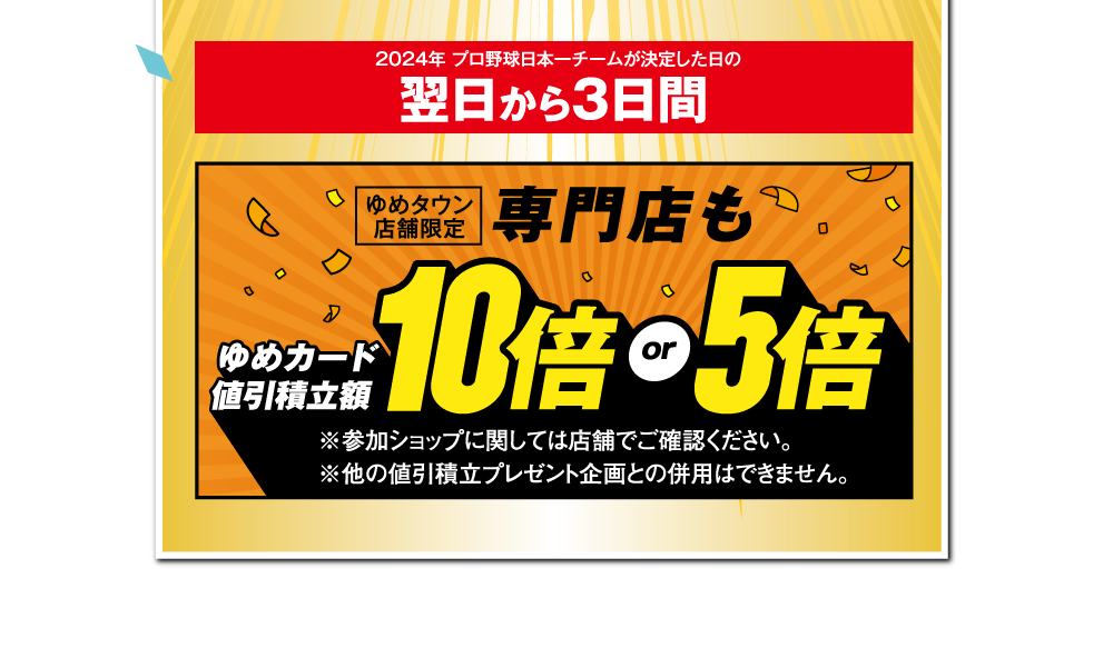 2024年 プロ野球日本一チームが決定した日の翌日から3日間 [ゆめタウン限定]専門店もゆめカード値引積立額10倍or5倍　※参加ショップに関しては店舗でご確認ください。※他の値引積立プレゼント企画との併用はできません。