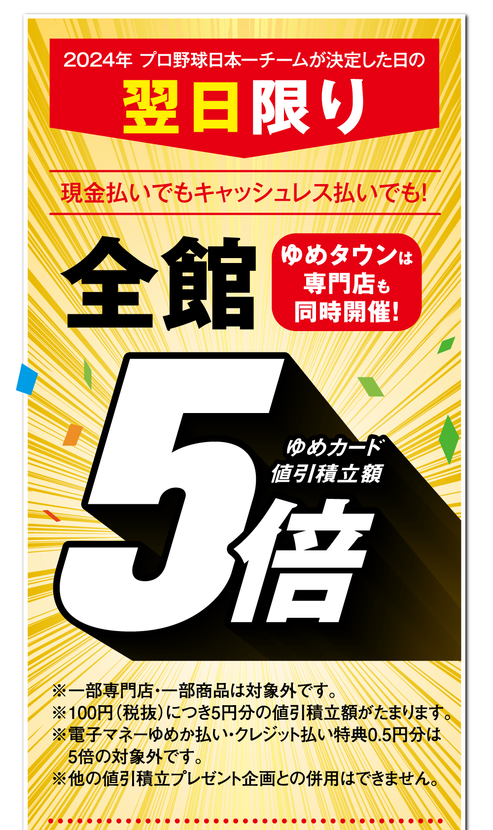 2024年 プロ野球日本一チームが決定した日の翌日限り 現金払いでもキャッシュレス払いでも！【全館 ゆめカード値引積立額5倍】 ゆめタウンは専門店も同時開催!※一部専門店・一部商品は対象外です。※100円（税抜）につき5円分の値引積立額がたまります。※電子マネーゆめか払い・クレジット払い特典0.5円分は5倍の対象外です。※他の値引積立プレゼント企画との併用はできません。