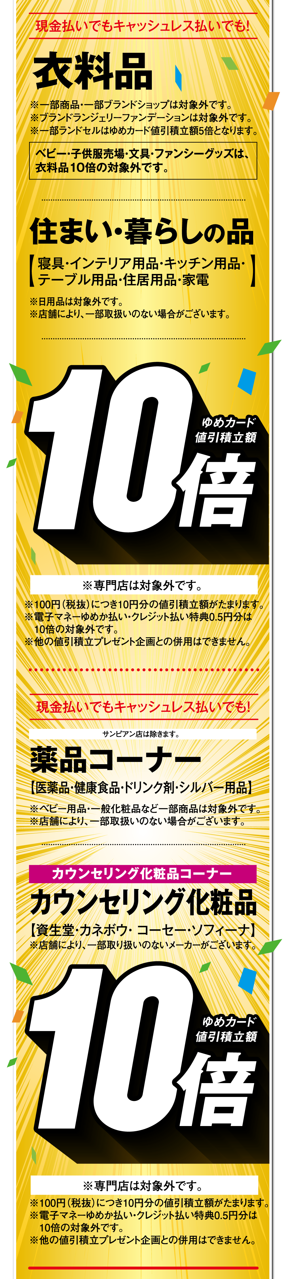 現金払いでもキャッシュレス払いでも！【衣料品 ゆめカード値引積立額10倍】 ※一部商品・一部ブランドショップは対象外です。※ブランドランジェリーファンデーションは対象外です。※一部ランドセルはゆめカード値引積立額5倍となります。ベビー・子供服売場・文具・ファンシーグッズは、衣料品10倍の対象外です。【住まい・暮らしの品 ゆめカード値引積立額10倍】寝具・インテリア用品・キッチン用品・テーブル用品・住居用品・家電 ※日用品は対象外です。※店舗により、一部取扱いのない場合がございます。【薬品コーナー ゆめカード値引積立額10倍】医薬品・健康食品・ドリンク剤・シルバー用品 ※ベビー用品・一般化粧品など一部商品は対象外です。※店舗により、一部取扱いのない場合がございます。【カウンセリング化粧品コーナー カウンセリング化粧品 ゆめカード値引積立額10倍】資生堂・カネボウ・ コーセー・ソフィーナ ※取扱いメーカーは店舗により異なります。※専門店は対象外です。※100円（税抜）につき10円分の値引積立額がたまります。※電子マネーゆめか払い・クレジット払い特典0.5円分は10倍の対象外です。※他の値引積立プレゼント企画との併用はできません。