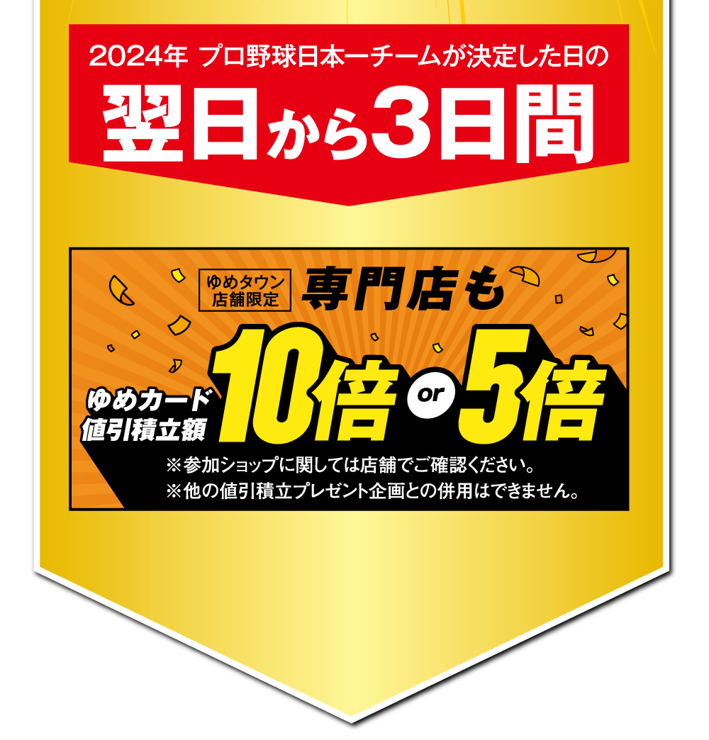 2024年 プロ野球日本一チームが決定した日の翌日から3日間 [ゆめタウン限定]専門店もゆめカード値引積立額10倍or5倍　※参加ショップに関しては店舗でご確認ください。※他の値引積立プレゼント企画との併用はできません。