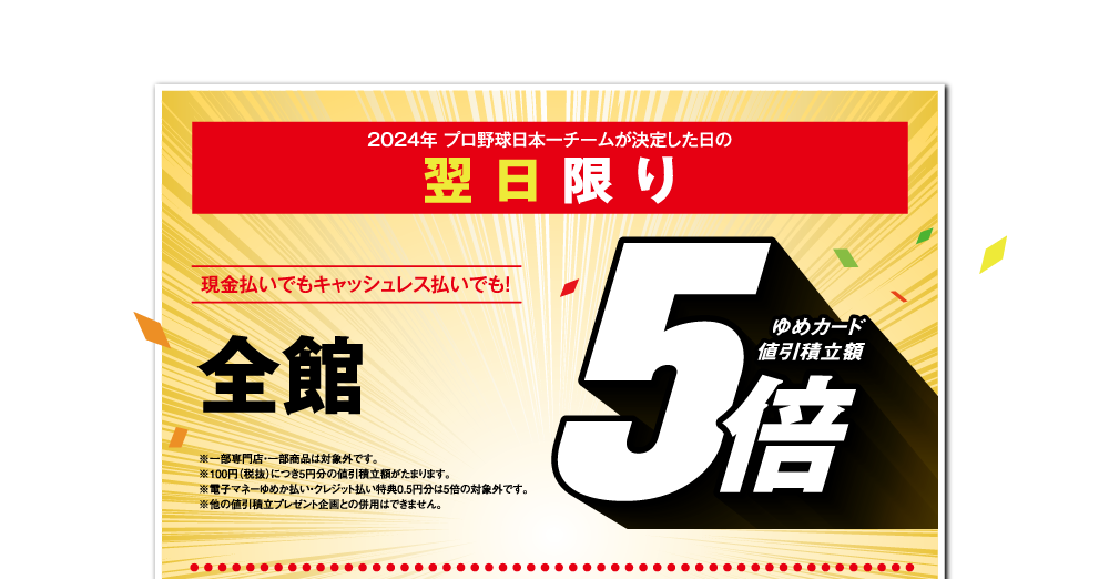 2024年 プロ野球日本一チームが決定した日の翌日限り 現金払いでもキャッシュレス払いでも！【全館 ゆめカード値引積立額5倍】※一部専門店・一部商品は対象外です。※100円（税抜）につき5円分の値引積立額がたまります。※電子マネーゆめか払い・クレジット払い特典0.5円分は5倍の対象外です。※他の値引積立プレゼント企画との併用はできません。