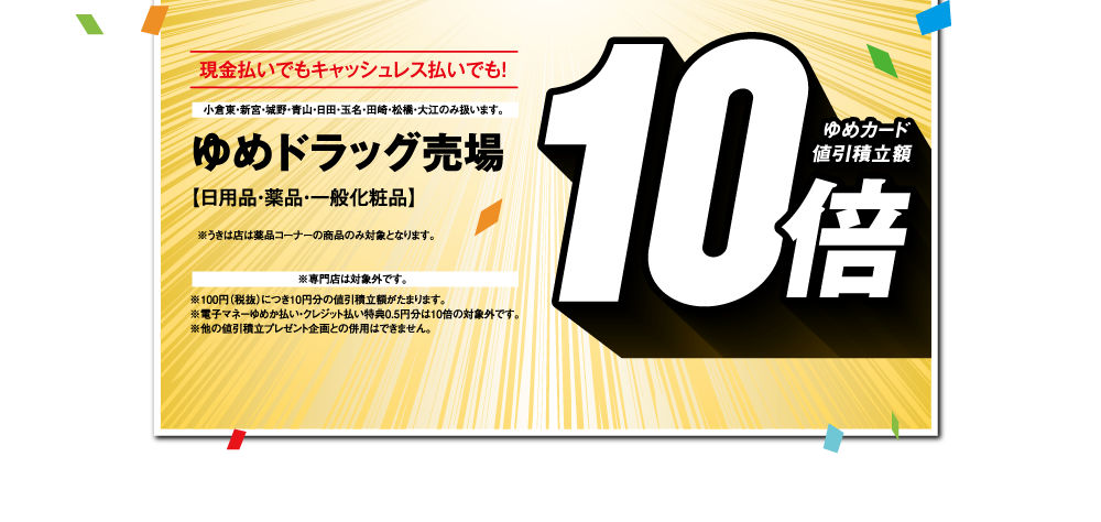 現金払いでもキャッシュレス払いでも！【ゆめドラッグ売場 日用品・薬品・一般化粧品 ゆめカード値引積立額10倍】小倉東・新宮・城野・青山・日田・玉名・田崎・松橋・大江のみ扱います。※うきは店は薬品コーナーの商品のみ対象となります。※専門店は対象外です。※100円（税抜）につき10円分の値引積立額がたまります。※電子マネーゆめか払い・クレジット払い特典0.5円分は10倍の対象外です。※他の値引積立プレゼント企画との併用はできません。