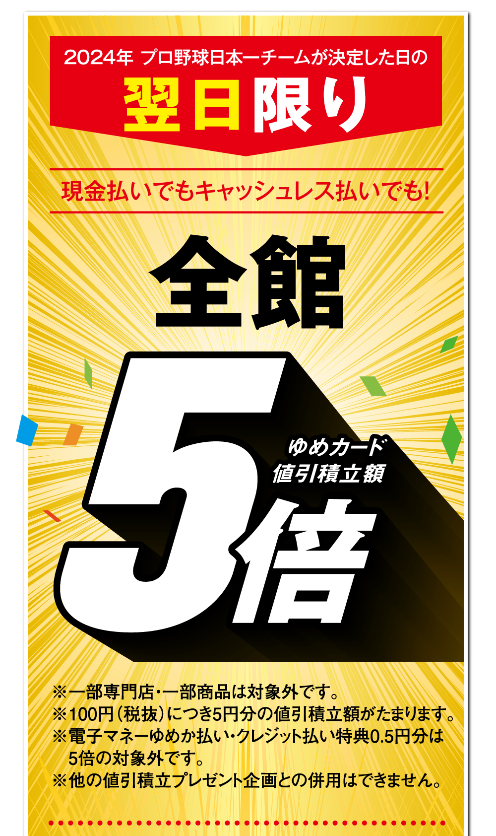 2024年 プロ野球日本一チームが決定した日の翌日限り 現金払いでもキャッシュレス払いでも！【全館 ゆめカード値引積立額5倍】※一部専門店・一部商品は対象外です。※100円（税抜）につき5円分の値引積立額がたまります。※電子マネーゆめか払い・クレジット払い特典0.5円分は5倍の対象外です。※他の値引積立プレゼント企画との併用はできません。