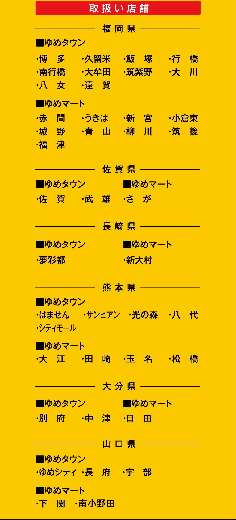 [取扱い店舗]＜福岡県＞■ゆめタウン ・博多・久留米・飯塚・行橋・南行橋・大牟田・筑紫野・大川・八女・遠賀 ■ゆめマート ・赤間・うきは・新宮・小倉東・城野・青山・柳川・筑後・福津 ＜佐賀県＞■ゆめタウン ・佐賀・武雄 ■ゆめマート・さが ＜佐賀県＞■ゆめタウン ・夢彩都 ■ゆめマート ・新大村 ＜熊本県＞■ゆめタウン ・はません・サンピアン・光の森・八代・シティモール ■ゆめマート ・大江・田崎・玉名・松橋 ＜大分県＞■ゆめタウン ・別府・中津 ■ゆめマート ・日田 ＜山口県＞■ゆめタウン ・ゆめシティ・長府・宇部 ■ゆめマート ・下関