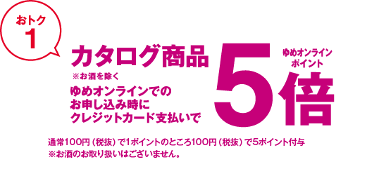 おトク1 カタログ商品※お酒を除く ゆめオンラインでのお申し込み時にクレジットカード支払いでゆめオンラインポイント5倍 通常100円(税抜)で1ポイントのところ100円(税抜)で5ポイント付与 ※お酒のお取り扱いはございません。