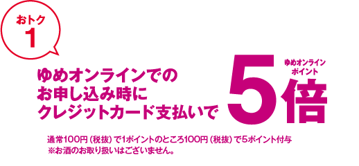 おトク1 ゆめオンラインでのお申し込み時にクレジットカード支払いでゆめオンラインポイント5倍 通常100円(税抜)で1ポイントのところ100円(税抜)で5ポイント付与 ※お酒のお取り扱いはございません。