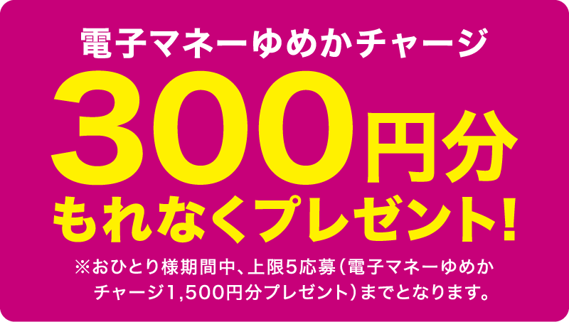 電子マネーゆめかチャージ 300円分もれなくプレゼント! ※おひとり様期間中、上限5応募(電子マネーゆめかチャージ1,500円分プレゼント)までとなります。