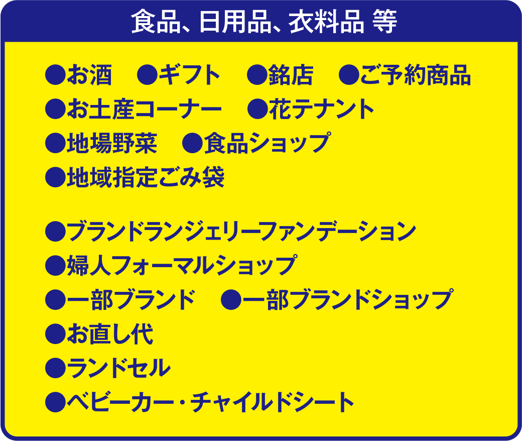 食品、日用品、衣料品等の割引対象外商品は、お酒、ギフト、銘店、ご予約商品、お土産コーナー、花テナント、地場野菜、食品ショップ、地域指定ごみ袋、ブランドランジェリーファンデーション、婦人フォーマルショップ、一部ブランド、一部ブランドショップ、お直し代、ランドセル、ベビーカー・チャイルドシートが割引対象外です