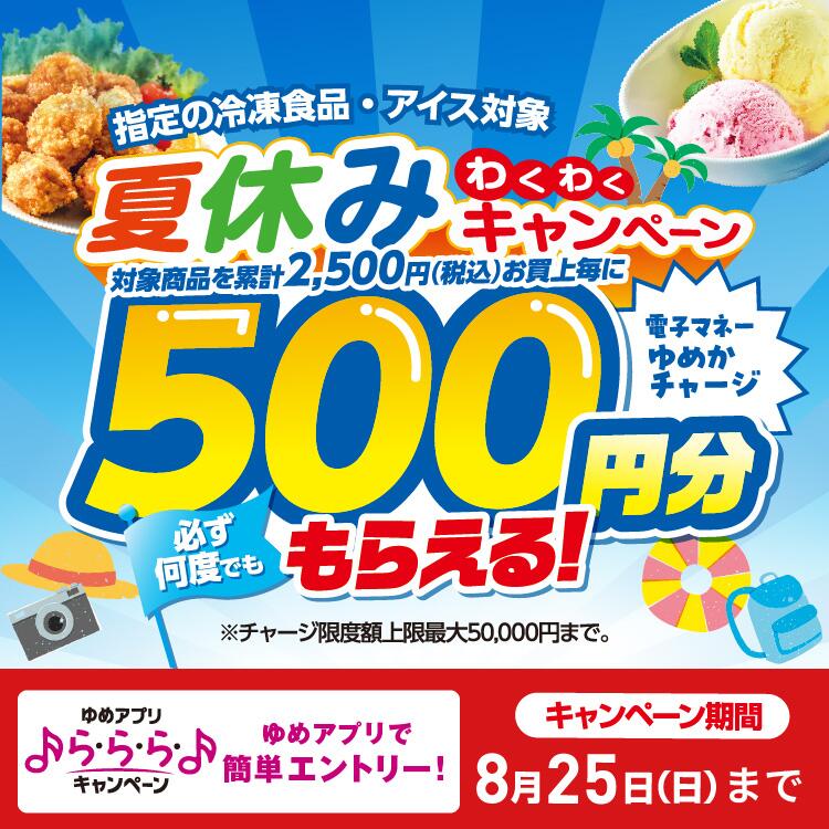 指定の冷凍食品・アイス対象 夏休みわくわくキャンペーン 対象商品を累計2,500円(税込)お買上毎に電子マネーゆめかチャージ500円分必ず何度でももらえる！※チャージ限度額上限最大50,000円まで。 ら・ら・らキャンペーン ゆめアプリで簡単エントリー! キャンペーン期間8月25日(日曜日)まで