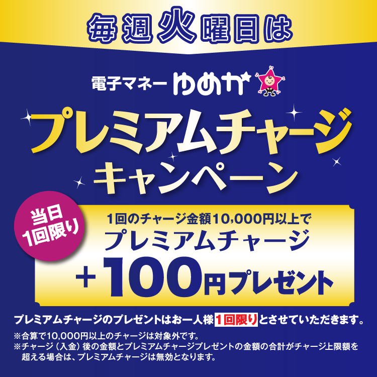 毎週火曜日は電子マネーゆめかのプレミアムチャージキャンペーン 当日1回限り 1回のチャージ金額10,000円以上でプレミアムチャージ プラス100円プレゼント プレミアムチャージのプレゼントはお一人様1回限りとさせていただきます。 合算で10,000円以上のチャージは対象外です。チャージ(入金)後の金額とプレミアムチャージプレゼントの金額の合計がチャージ上限額を超える場合は、プレミアムチャージは無効となります。