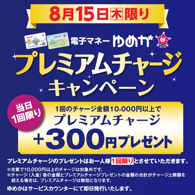 8月15日(木曜日)限り 電子マネーゆめかのプレミアムチャージキャンペーン 当日1回限り 1回のチャージ金額10,000円以上でプレミアムチャージ プラス300円プレゼント プレミアムチャージのプレゼントはお一人様1回限りとさせていただきます。 合算で10,000円以上のチャージは対象外です。チャージ(入金)後の金額とプレミアムチャージプレゼントの金額の合計がチャージ上限額を超える場合は、プレミアムチャージは無効となります。 ゆめかはサービスカウンターにて即日発行いたします。