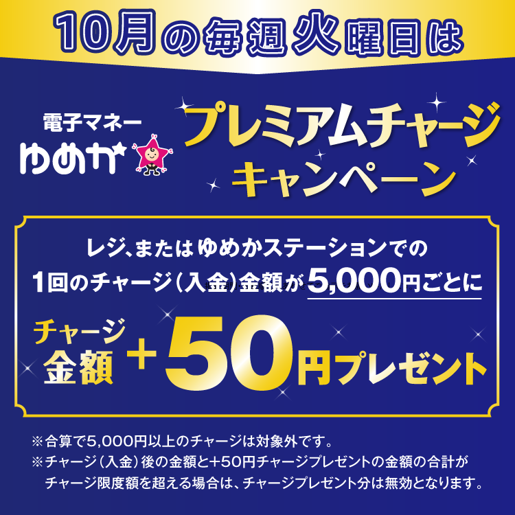 10月の毎週火曜日は電子マネーゆめかのプレミアムチャージキャンペーン レジ、またはゆめかステーションでの1回のチャージ(入金)金額が5,000円ごとにチャージ金額プラス50円プレゼント 合算で5,000円以上のチャージは対象外です。チャージ(入金)後の金額とプラス50円チャージプレゼントの金額の合計がチャージ限度額を超える場合は、チャージプレゼント分は無効となります。